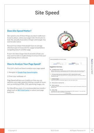 Site Speed
Copyright © All Rights Reserved ®SEO Guide
Does Site Speed Matter?
Site speed is one of those things you don’t really have
to worry about, unless your pages take 10 minutes to
load. No, actually 8 seconds or longer and Google may
start to take notice.
Research has shown that people have an average
attention span of 4 seconds for a page to load before
navigating away to another page.
If your site takes longer than 8 seconds to load, you
may want to take a couple of steps to ensure that your
page loading time is reduced.
How to Analyze Your Page Speed?
First, let’s check out how to analyze your page speed.
1. Navigate to Google Page Speed Insights.
2. Enter your webpage url.
Page Speed will give you insights on how you can
optimize your page speed by solving a couple of issues
such as minifying HTML, CSS, optimizing images, etc.
For WordPress users, it is recommended you install a
plugin such as W3 Total Cache to reduce your page
load time.
28
Part2:InternalSEO
 