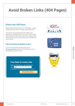 Avoid Broken Links (404 Pages)
Copyright © All Rights Reserved ®SEO Guide
Broken Links (404 Pages)
Broken links will take the user to a 404 page – a page
notifying the user that “The page cannot be found”.
If you have one or two broken links within your
website, you shouldn’t have too much to worry about.
But if they aren’t fxed after some time and your 404
broken links start to increase, then your rankings will
start to drop.
How to Check for Broken Links?
Use a free broken link checker tool such as
Broken Link Check to spot and fx any broken links
found within your entire site.
29
Part2:InternalSEO
 