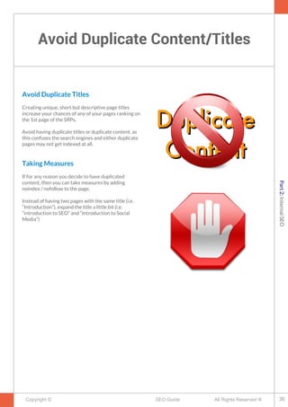 Avoid Duplicate Content/Titles
Copyright © All Rights Reserved ®SEO Guide
Avoid Duplicate Titles
Creating unique, short but descriptive page titles
increase your chances of any of your pages ranking on
the 1st page of the SRPs.
Avoid having duplicate titles or duplicate content, as
this confuses the search engines and either duplicate
pages may not get indexed at all.
Taking Measures
If for any reason you decide to have duplicated
content, then you can take measures by adding
noindex / nofollow to the page.
Instead of having two pages with the same title (i.e.
“Introduction”), expand the title a little bit (i.e.
“introduction to SEO” and “Introduction to Social
Media”)
DuplicateDuplicate
ContentContent
30
Part2:InternalSEO
 