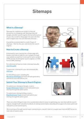 Sitemaps
Copyright © All Rights Reserved ®SEO Guide
What is a Sitemap?
Sitemaps for a website are similar to internal
directories in a shopping mall. Sitemaps help tell
Google and other search engines the overall structure
of your site, as well as deep pages into your site that
search engine bots may not otherwise discover.
It would be recommended to create 2 types of
sitemaps – One for the user, and one for the search
engines.
How to Create a Sitemap
A sitemap for users may just be a simple page with
headers and links to help the user navigate through
your website at anytime. A sitemap for users can be in
HTML format. A sitemap for search engines is in XML
format (XML Sitemap).
For reference on how to create a sitemap manually,
view this guide.
To generate a sitemap for your site automatically,
click here.
For WordPress users, installing the
Wordpress SEO Plugin by Yoast will auto generate a
sitemap for your WordPress site.
Submit Your Sitemap to Search Engines
To submit your sitemap to Google, create a
Google Webmaster Tools account and submit your
sitemap through the admin panel.
To submit your sitemap to Bing, create a
Bing Webmaster Tools account and submit your
sitemap through the admin panel.
There are a lot of things to take in to consideration when it comes to optimizing your site internally for search
engines. Google itself calculates hundreds of ranking factors before deciding which page is the most useful and
relevant to a user search query.
We’ve just gone through several major ranking factors, now let’s look at a couple more internal SEO factors to
take note of and/or avoid.
31
Part2:InternalSEO
 