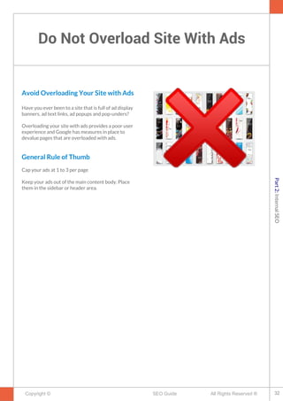 Do Not Overload Site With Ads
Copyright © All Rights Reserved ®SEO Guide
Avoid Overloading Your Site with Ads
Have you ever been to a site that is full of ad display
banners, ad text links, ad popups and pop-unders?
Overloading your site with ads provides a poor user
experience and Google has measures in place to
devalue pages that are overloaded with ads.
General Rule of Thumb
Cap your ads at 1 to 3 per page
Keep your ads out of the main content body. Place
them in the sidebar or header area.
32
Part2:InternalSEO
 