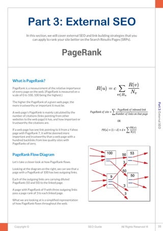 Part 3: External SEO
PageRank
Copyright © All Rights Reserved ®SEO Guide
What is PageRank?
PageRank is a measurement of the relative importance
of every page on the web. (PageRank is measured on a
scale of 0 to 100, 100 being the highest.)
The higher the PageRank of a given web page, the
more trustworthy or important it must be.
A web page’s PageRank is mainly calculated by the
number of citations (links pointing from other
websites to the web page) it has, and how important or
trustworthy the citations are.
If a web page has one link pointing to it from a Yahoo
page with PageRank 7, it will be deemed more
important and trustworthy than a web page with a
hundred backlinks from low quality sites with
PageRanks of zero.
PageRank Flow Diagram
Let’s take a closer look at how PageRank fows.
Looking at the diagram on the right, we can see that a
page with a PageRank of 100 has two outgoing links.
Each of the outgoing links are carrying diluted
PageRank (50 and 50) to the linked page.
A page with PageRank of 9 with three outgoing links
pass a page rank of 3 to each linked page.
What we are looking at is a simplifed representation
of how PageRank fows throughout the web.
In this section, we will cover external SEO and link building strategies that you
can apply to rank your site better on the Search Results Pages (SRPs).
33
Part3:ExternalSEO
 
