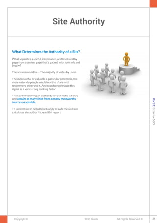 Site Authority
Copyright © All Rights Reserved ®SEO Guide
What Determines the Authority of a Site?
What separates a useful, informative, and trustworthy
page from a useless page that’s packed with junk info and
jargon?
The answer would be – The majority of votes by users.
The more useful or valuable a particular content is, the
more naturally people would want to share and
recommend others to it. And search engines use this
signal as a very strong ranking factor.
The key to becoming an authority in your niche is to try
and acquire as many links from as many trustworthy
sources as possible.
To understand in detail how Google crawls the web and
calculates site authority, read this report.
34
Part3:ExternalSEO
 