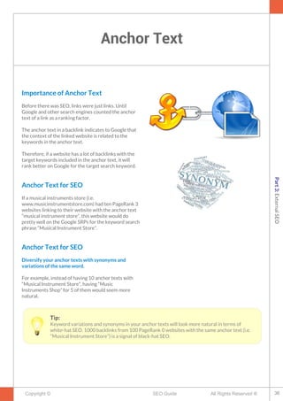 Anchor Text
Copyright © All Rights Reserved ®SEO Guide
Importance of Anchor Text
Before there was SEO, links were just links. Until
Google and other search engines counted the anchor
text of a link as a ranking factor.
The anchor text in a backlink indicates to Google that
the context of the linked website is related to the
keywords in the anchor text.
Therefore, if a website has a lot of backlinks with the
target keywords included in the anchor text, it will
rank better on Google for the target search keyword.
Anchor Text for SEO
If a musical instruments store (i.e.
www.musicinstrumentstore.com) had ten PageRank 3
websites linking to their website with the anchor text
“musical instrument store”, this website would do
pretty well on the Google SRPs for the keyword search
phrase “Musical Instrument Store”.
Anchor Text for SEO
Diversify your anchor texts with synonyms and
variations of the same word.
For example, instead of having 10 anchor texts with
“Musical Instrument Store”, having “Music
Instruments Shop” for 5 of them would seem more
natural.
Tip:
Keyword variations and synonyms in your anchor texts will look more natural in terms of
white-hat SEO. 1000 backlinks from 100 PageRank 0 websites with the same anchor text (i.e.
“Musical Instrument Store”) is a signal of black-hat SEO.
36
Part3:ExternalSEO
 
