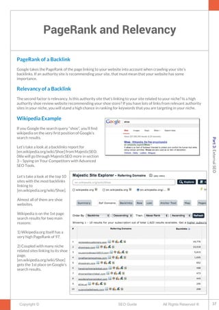 PageRank and Relevancy
Copyright © All Rights Reserved ®SEO Guide
PageRank of a Backlink
Google takes the PageRank of the page linking to your website into account when crawling your site’s
backlinks. If an authority site is recommending your site, that must mean that your website has some
importance.
Relevancy of a Backlink
The second factor is relevancy. Is this authority site that’s linking to your site related to your niche? Is a high
authority shoe review website recommending your shoe store? If you have lots of links from relevant authority
sites in your niche, you will stand a high chance in ranking for keywords that you are targeting in your niche.
Wikipedia Example
If you Google the search query “shoe”, you’ll fnd
wikipedia on the very frst position of Google’s
search results.
Let’s take a look at a backlinks report for
[en.wikipedia.org/wiki/Shoe] from MajesticSEO.
(We will go through MajesticSEO more in section
3 – Spying on Your Competitors with Advanced
SEO Tools.
Let's take a look at the top 10
sites with the most backlinks
linking to
[en.wikipedia.org/wiki/Shoe].
Almost all of them are shoe
websites.
Wikipedia is on the 1st page
search results for two main
reasons:
1) Wikipedia.org itself has a
very high PageRank of 97.
2) Coupled with many niche
related sites linking to its shoe
page,
[en.wikipedia.org/wiki/Shoe]
gets the 1st place on Google’s
search results.
37
Part3:ExternalSEO
 