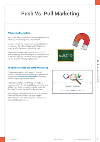 Push Vs. Pull Marketing
Copyright © All Rights Reserved ®SEO Guide
Attraction Marketing
Back in the old days, traditional marketing methods, or
rather push marketing, were very effective.
Launch a newspaper ad back then and you’ll get a ton
of responses the following day. Sadly, they are no
longer as effective as they were in the past.
Today's ideal marketing strategy is “attraction” or
“pull” marketing, and search engine optimization is one
of the most effective attraction marketing strategies
you can apply to virtually any business!
The Effectiveness of Search Marketing
People who search for your industry-related
keywords/keyphrases and discover your website are
more likely to convert into customers than people
who receive your promotional fyers.
Notice the use of the word “discover”. Today’s
consumers don’t like the idea of being marketed to or
sold to. They prefer to be the ones who “make the
discovery” or make the decision of a purchase.
By making your website visible on the search results
where potential customers are searching for
information, you are marketing your business in an
indirect and subtle manner.
2
Part1:IntroductiontoSEO
 