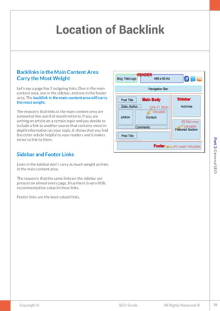 Location of Backlink
Copyright © All Rights Reserved ®SEO Guide
Backlinks in the Main Content Area
Carry the Most Weight
Let’s say a page has 3 outgoing links. One in the main
content area, one in the sidebar, and one in the footer
area. The backlink in the main content area will carry
the most weight.
The reason is that links in the main content area are
somewhat like word of mouth referral. If you are
writing an article on a certain topic and you decide to
include a link to another source that contains more in-
depth information on your topic, it shows that you fnd
the other article helpful to your readers and it makes
sense to link to them.
Sidebar and Footer Links
Links in the sidebar don't carry as much weight as links
in the main content area.
The reason is that the same links on the sidebar are
present on almost every page, thus there is very little
recommendation value in these links.
Footer links are the least valued links.
38
Part3:ExternalSEO
 