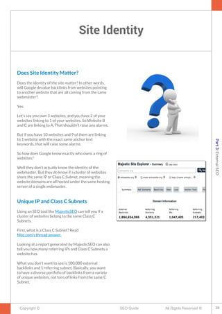 Site Identity
Copyright © All Rights Reserved ®SEO Guide
Does Site Identity Matter?
Does the identity of the site matter? In other words,
will Google devalue backlinks from websites pointing
to another website that are all coming from the same
webmaster?
Yes.
Let’s say you own 3 websites, and you have 2 of your
websites linking to 1 of your websites. So Website B
and C are linking to A. That shouldn’t raise any alarms.
But if you have 10 websites and 9 of them are linking
to 1 website with the exact same anchor text
keywords, that will raise some alarms.
So how does Google know exactly who owns a ring of
websites?
Well they don’t actually know the identity of the
webmaster. But they do know if a cluster of websites
share the same IP or Class C Subnet, meaning the
website domains are all hosted under the same hosting
server of a single webmaster.
Unique IP and Class C Subnets
Using an SEO tool like MajesticSEO can tell you if a
cluster of websites belong to the same Class C
Subnets.
First, what is a Class C Subnet? Read
Moz.com’s thread answer.
Looking at a report generated by MajesticSEO can also
tell you how many referring IPs and Class C Subnets a
website has.
What you don’t want to see is 100,000 external
backlinks and 1 referring subnet. Basically, you want
to have a diverse portfolio of backlinks from a variety
of unique websites, not tons of links from the same C
Subnet.
39
Part3:ExternalSEO
 