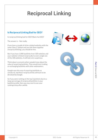 Reciprocal Linking
Copyright © All Rights Reserved ®SEO Guide
Is Reciprocal Linking Bad for SEO?
Is reciprocal linking bad for SEO? Black-hat SEO?
The answer is – Not really.
If you have a couple of niche-related websites with the
same Class C Subnet and you link them together
(reciprocal linking), you should be fne.
But if you have 1,000 backlinks from 100 websites and
your website is linked reciprocally to every single one
of the 100 websites, it will look very suspicious.
Think about a scenario where people knew about the
value of acquiring backlinks. They would start trading
or exchanging backlinks with other webmasters.
Google sees this way of acquiring backlinks as
unnatural, and these reciprocal links will start to be
devalued by Google.
So if you were ranking on the top 3 positions due to a
large percentage of reciprocal backlinks in your
backlink profle, then you may start to see your
rankings drop after awhile.
40
Part3:ExternalSEO
 