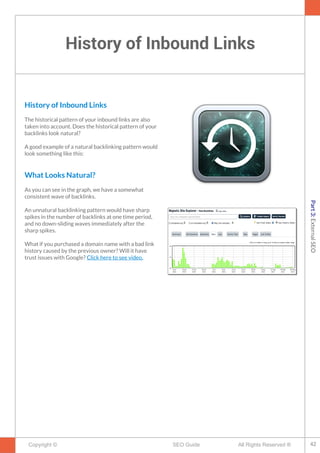 History of Inbound Links
Copyright © All Rights Reserved ®SEO Guide
History of Inbound Links
The historical pattern of your inbound links are also
taken into account. Does the historical pattern of your
backlinks look natural?
A good example of a natural backlinking pattern would
look something like this:
What Looks Natural?
As you can see in the graph, we have a somewhat
consistent wave of backlinks.
An unnatural backlinking pattern would have sharp
spikes in the number of backlinks at one time period,
and no down-sliding waves immediately after the
sharp spikes.
What if you purchased a domain name with a bad link
history caused by the previous owner? Will it have
trust issues with Google? Click here to see video.
42
Part3:ExternalSEO
 