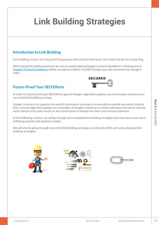 Link Building Strategies
Copyright © All Rights Reserved ®SEO Guide
Introduction to Link Building
Link building can be a very long and tiring process. But with perseverance, the results can be very rewarding.
When doing link building however, be sure to avoid violating Google’s Content Guidelines. Violating any of
Google’s Content Guidelines will be considered as Black-hat SEO and get your site removed from Google’s
index.
Future-Proof Your SEO Efforts
In order to future-proof your SEO efforts against Google’s algorithm updates, you have to plan and execute a
successful link building strategy.
Google’s mission is to organize the world’s information and make it universally accessible and useful. And for
that, constant algorithm updates are inevitable, as Google’s initiative to combat web spam and return only the
most relevant and useful results to any search query is imbued into their core mission statement.
In this following sections, we will go through some outdated link building strategies that have been used and is
still being used by web spammers today.
We will also be going through successful link building strategies, social media SEO, and some advanced link
building strategies.
43
Part3:ExternalSEO
 