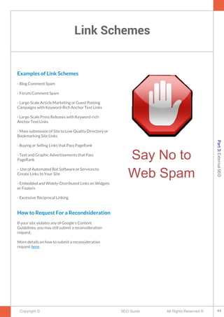 Link Schemes
Copyright © All Rights Reserved ®SEO Guide
Examples of Link Schemes
- Blog Comment Spam
- Forum Comment Spam
- Large-Scale Article Marketing or Guest Posting
Campaigns with Keyword-Rich Anchor Text Links
- Large-Scale Press Releases with Keyword-rich
Anchor Text Links
- Mass submission of Site to Low Quality Directory or
Bookmarking Site Links
- Buying or Selling Links that Pass PageRank
- Text and Graphic Advertisements that Pass
PageRank
- Use of Automated Bot Software or Services to
Create Links to Your Site
- Embedded and Widely-Distributed Links on Widgets
or Footers
- Excessive Reciprocal Linking
How to Request For a Recondsideration
If your site violates any of Google’s Content
Guidelines, you may still submit a reconsideration
request.
More details on how to submit a reconsideration
request here.
Say No to
Web Spam
44
Part3:ExternalSEO
 