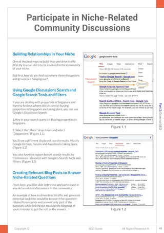 Participate in Niche-Related
Community Discussions
Copyright © All Rights Reserved ®SEO Guide
Building Relationships in Your Niche
One of the best ways to build links and drive traffc
directly to your site is to be involved in the community
of your niche.
But frst, how do you fnd out where these discussions
and groups are hanging out?
Using Google Discussions Search and
Google Search Tools and Filters
If you are dealing with properties in Singapore and
want to fnd out where discussions on buying
properties in Singapore are taking place, you can use
Google’s Discussion Search.
1. Key in your search query i.e. Buying properties in
Singapore.
2. Select the “More” drop down and select
“Discussions” (Figure 1.1)
You’ll see a different display of search results. Mostly
Google Groups, forums and discussions taking place.
(Figure 1.2)
You also have the option to sort search results by
freshness or relevance with Google’s Search Tools and
Filters. (Figure 1.3)
Creating Relevant Blog Posts to Answer
Niche-Related Questions
From here, you’ll be able to browse and participate in
any niche-related discussions in the community.
An example of how to drive direct traffc and generate
potential backlinks would be to search for question-
related forum posts and answer only part of the
question, while linking out to a specifc blogpost of
yours in order to get the rest of the answer.
Figure 1.1
Figure 1.2
46
Part3:ExternalSEO
 