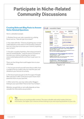 Participate in Niche-Related
Community Discussions
Copyright © All Rights Reserved ®SEO Guide
Creating Relevant Blog Posts to Answer
Niche-Related Questions
Here’s a detailed example:
1. Random forum user asks a question on a dating
forum such as, “How do I get my ex back?”
2. You reply with this, “Chances of getting your ex back
really depends on the nature of the breakup. However
here are a few tips to increase your chances of getting
your ex back.”
3. You give a couple of pointers, then stop at around 3,
and say something like, “read this post on 10 ways to
increase your chances of getting your ex back –
www.mydatingtipswebsite.com/how-to-get-your-ex-
back/“.
There are few things that could happen here to your
advantage:
1. You’ve just earned yourself some direct traffc from
a couple of forum readers who are read this post and
clicked on your link out of curiosity.
2. This forum post may get on the frst page of Google
SRPs and more traffc to this forum post means more
potential clicks on your post link.
3. After some time, you may notice other bloggers
linking to your post titled “How to Get Your Ex Back”.
Whether you get links or not really depends on how
valuable the information you provide is.
Figure 1.3
Tip:
Always focus on creating quality content. The more valuable and useful readers fnd your
information, the higher your chances of them linking to you and acquiring backlinks to your site.
47
Part3:ExternalSEO
 