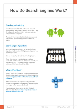 How Do Search Engines Work?
Copyright © All Rights Reserved ®SEO Guide
Crawling and Indexing
Search engines work to deliver the most relevant
results for any search query keyed in by the user. They
do so by sending millions of tiny robots or spiders to
crawl millions of webpages.
The data is then fetched back to the database, sorted
out, indexed, and displayed on the search results
pages.
Search Engine Algorithms
Search engines use a complex set of calculations or
algorithms to determine which pages to display for any
given search query.
Yes, we are looking at hundreds of ranking factors.
These algorithms are constantly improved and
updated to combat web spam also known as black-hat
SEO. We will take a further look at the difference
between white-hat and black-hat SEO.
What is PageRank?
What is PageRank? PageRank is basically what Google
assigns to a webpage to indicate how authoritative the
page is. Google crawls the web in decreasing order of
PageRank.
What this means is, the higher your PageRank, the
more often Google will crawl your site, and the quicker
your pages will be found and indexed.
PageRank is calculated on a scale of 0-100 and is
determined by the number and importance of other
websites linking to your site.
3
Part1:IntroductiontoSEO
 