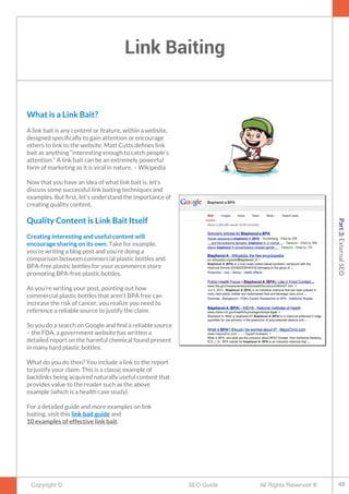 Link Baiting
Copyright © All Rights Reserved ®SEO Guide
What is a Link Bait?
A link bait is any content or feature, within a website,
designed specifcally to gain attention or encourage
others to link to the website. Matt Cutts defnes link
bait as anything “interesting enough to catch people’s
attention.” A link bait can be an extremely powerful
form of marketing as it is viral in nature. – Wikipedia
Now that you have an idea of what link bait is, let’s
discuss some successful link baiting techniques and
examples. But frst, let’s understand the importance of
creating quality content.
Quality Content is Link Bait Itself
Creating interesting and useful content will
encourage sharing on its own. Take for example,
you’re writing a blog post and you’re doing a
comparison between commercial plastic bottles and
BPA-free plastic bottles for your ecommerce store
promoting BPA-free plastic bottles.
As you’re writing your post, pointing out how
commercial plastic bottles that aren’t BPA free can
increase the risk of cancer, you realize you need to
reference a reliable source to justify the claim.
So you do a search on Google and fnd a reliable source
– the FDA, a government website has written a
detailed report on the harmful chemical found present
in many hard plastic bottles.
What do you do then? You include a link to the report
to justify your claim. This is a classic example of
backlinks being acquired naturally useful content that
provides value to the reader such as the above
example (which is a health case study).
For a detailed guide and more examples on link
baiting, visit this link bait guide and
10 examples of effective link bait.
48
Part3:ExternalSEO
 