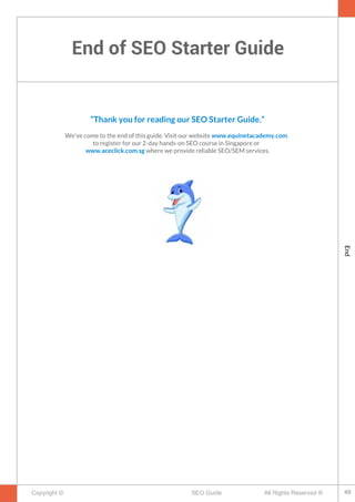 End of SEO Starter Guide
Copyright © All Rights Reserved ®SEO Guide
“Thank you for reading our SEO Starter Guide.”
We've come to the end of this guide. Visit our website www.equinetacademy.com
to register for our 2-day hands-on SEO course in Singapore or
www.aceclick.com.sg where we provide reliable SEO/SEM services.
49
End
 