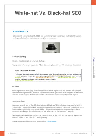 White-hat Vs. Black-hat SEO
Copyright © All Rights Reserved ®SEO Guide
Black-hat SEO
Web spam is known as black-hat SEO and search engines are on a never ending battle against
web spam. Let’s take a look at some examples of web spam:
Keyword Stuffng
Here’s a visual example of keyword stuffng:
Trying to rank for target keywords – “Cake decorating tutorial” and “How to decorate a cake”.
Cloaking
Cloaking refers to displaying different content to search engine bots and humans. An example
would be making some text white on a white coloured background in an attempt to cloak the text
and fool search engines. Unfortunately, this only screams “penalize me!” to search engines.
Comment Spam
Comment spam is one of the oldest and dumbest black-hat SEO techniques and surprisingly it is
still used very frequently by web spammers today. Comment spam is commonly executed by bots,
but some do it manually. An example of blog comment spam would be a completely unrelated
comment with keyword-stuffed sentences and a link back to the spammer’s website.
We’ve only scratched the surface of the common types of black-hat SEO techniques. We’ll cover
more examples of black-hat SEO as we go along.
View Google’s Webmaster Tools guidelines on Link schemes.
4
Part1:IntroductiontoSEO
 