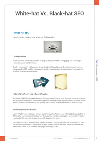 White-hat Vs. Black-hat SEO
Copyright © All Rights Reserved ®SEO Guide
White-hat SEO
Now let’s take a look at some white-hat SEO examples:
Quality Content
The foundation for effective SEO is writing quality content that is engaging and encourages
readers to share it on their own.
Quality content isn’t 100 words or less with a ton of target keywords hamburgered into every
paragraph. It’s 300-1000 or more words with the target keywords mentioned throughout the
article in a natural-sounding way.
Natural Links from Topic-related Websites
Acquiring backlinks from websites that share the same topic or from the same industry as yours
will help push your search engine ranking results. The key to getting natural links is having value-
added content on your website and getting in touch with other webmasters in your industry.
Well-designed Site Structure
Use HTML for your webpages and use less of javascript, fash, or any other code language that is
diffcult for search engine bots to crawl through. Site navigation also plays an important role in
crawlability for search engines and ease of navigation for users.
Here’s a good rule of thumb. If your users are having a hard time fnding the inner pages of your
site, very likely will search engine bots as well. Make sure that the inner pages of your site are
adequately linked to by other related pages within your site.
5
Part1:IntroductiontoSEO
 