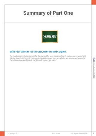 Summary of Part One
Copyright © All Rights Reserved ®SEO Guide
Build Your Website For the User, Not For Search Engines
The conclusion is to build your site for the user, not for search engines. Search engines were created with
the user experience in mind – to provide the most relevant search results for any given search query. So
if you follow this rule of thumb, you'll be well on the right track!
6
Part1:IntroductiontoSEO
 