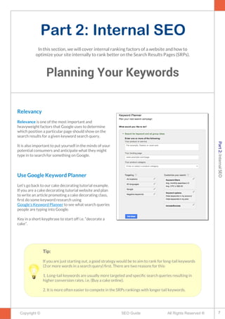 Part 2: Internal SEO
Planning Your Keywords
Copyright © All Rights Reserved ®SEO Guide
Relevancy
Relevance is one of the most important and
heavyweight factors that Google uses to determine
which position a particular page should show on the
search results for a given keyword search query.
It is also important to put yourself in the minds of your
potential consumers and anticipate what they might
type in to search for something on Google.
Use Google Keyword Planner
Let’s go back to our cake decorating tutorial example.
If you are a cake decorating tutorial website and plan
to write an article promoting a cake decorating class,
frst do some keyword research using
Google’s Keyword Planner to see what search queries
people are typing into Google.
Key in a short keyphrase to start off i.e. “decorate a
cake”.
In this section, we will cover internal ranking factors of a website and how to
optimize your site internally to rank better on the Search Results Pages (SRPs).
Tip:
If you are just starting out, a good strategy would be to aim to rank for long-tail keywords
(3 or more words in a search query) frst. There are two reasons for this:
1. Long-tail keywords are usually more targeted and specifc search queries resulting in
higher conversion rates. i.e. (Buy a cake online).
2. It is more often easier to compete in the SRPs rankings with longer tail keywords.
7
Part2:InternalSEO
 