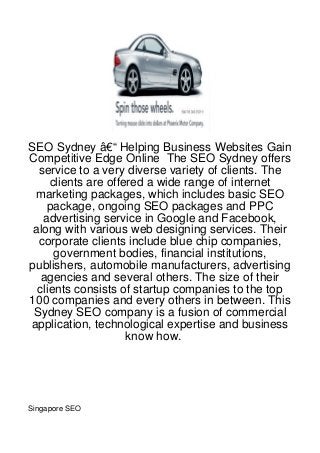 SEO Sydney â€“ Helping Business Websites Gain
Competitive Edge Online The SEO Sydney offers
  service to a very diverse variety of clients. The
     clients are offered a wide range of internet
 marketing packages, which includes basic SEO
    package, ongoing SEO packages and PPC
   advertising service in Google and Facebook,
 along with various web designing services. Their
  corporate clients include blue chip companies,
      government bodies, financial institutions,
publishers, automobile manufacturers, advertising
   agencies and several others. The size of their
  clients consists of startup companies to the top
100 companies and every others in between. This
 Sydney SEO company is a fusion of commercial
application, technological expertise and business
                     know how.




Singapore SEO
 