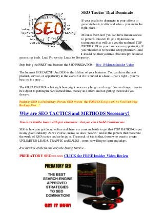 SEO Tactics That Dominate
                                                  If your goal is to dominate in your efforts to
                                                  generate leads, traffic and sales – you are in the
                                                  right place!

                                                Minutes from now you can have instant access
                                                to powerful Search Engine Optimization
                                                techniques that will take you the realm of TOP
                                                PRODUCER in your business or opportunity. If
                                                your mission is to become a top producer…and
                                               it should be, then you must become proficient at
generating leads. Lead Prosperity, Leads to Prosperity.

Stop being the PREY and become the SEO PREDATOR – Free 15 Minute Insider Video

The Internet IS SEARCH! And SEO is the lifeline of your business. You can have the best
product, service, or opportunity in the world but if it’s buried in a hole…that’s right – you’ve
become the prey…

The GREAT NEWS is that right here, right now everything can change! You no longer have to
be subject to putting in hard earned time, money and effort and not getting the results you
deserve.

Predatory SEO is a Proprietary, Proven ‘SEO System’ that FORCES Google to Give You First Page
Rankings Fast…“


Why are SEO TACTICS and METHODS Necessary?
You can’t build a house with just a hammer…but you can’t build it without one.

SEO is how you get found online and there is a constant battle to get that TOP RANKING spot
in any given industry. As we evolve online, so does “Search” and all the powers that moderate
the world of SEO tactics and techniques. The result of this is that, those who want to create
UNLIMITED LEADS, TRAFFIC and SALES…must be willing to learn and adapt.

It is survival of the fit and only the Strong Survive…

PREDATORY SEO >>>>> CLICK for FREE Insider Video Review
 