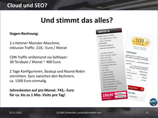 Cloud und SEO?

Und stimmt das alles?
Gegen-Rechnung:

2 x Hetzner Monster-Maschine,
inklusive Traffic: 218,- Euro / Monat
CDN Traffic onDemand via Softlayer:
30 Terabyte / Monat ~ 400 Euro
2 Tage Konfigurieren, Backup und Round-Robin
einrichten. Sync zwischen den Rechnern.
ca. 1500 Euro einmalig.
Jahreskosten auf pro Monat: 743,- Euro
für ca. bis zu 1 Mio. Visits pro Tag!

23.11.2013

(c) Ralf Schwoebel, puzzler@tradebit.com

11

 