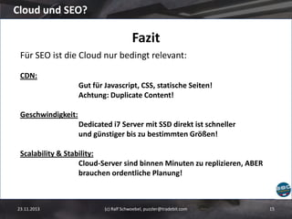 Cloud und SEO?

Fazit
Für SEO ist die Cloud nur bedingt relevant:
CDN:
Gut für Javascript, CSS, statische Seiten!
Achtung: Duplicate Content!
Geschwindigkeit:

Dedicated i7 Server mit SSD direkt ist schneller
und günstiger bis zu bestimmten Größen!
Scalability & Stability:
Cloud-Server sind binnen Minuten zu replizieren, ABER
brauchen ordentliche Planung!

23.11.2013

(c) Ralf Schwoebel, puzzler@tradebit.com

15

 