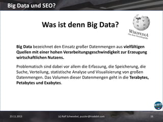 Big Data und SEO?

Was ist denn Big Data?
Big Data bezeichnet den Einsatz großer Datenmengen aus vielfältigen
Quellen mit einer hohen Verarbeitungsgeschwindigkeit zur Erzeugung
wirtschaftlichen Nutzens.
Problematisch sind dabei vor allem die Erfassung, die Speicherung, die
Suche, Verteilung, statistische Analyse und Visualisierung von großen
Datenmengen. Das Volumen dieser Datenmengen geht in die Terabytes,
Petabytes und Exabytes.

23.11.2013

(c) Ralf Schwoebel, puzzler@tradebit.com

16

 
