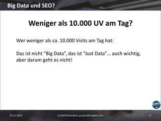 Big Data und SEO?

Weniger als 10.000 UV am Tag?
Wer weniger als ca. 10.000 Visits am Tag hat:
Das ist nicht “Big Data”, das ist “Just Data”… auch wichtig,
aber darum geht es nicht!

23.11.2013

(c) Ralf Schwoebel, puzzler@tradebit.com

17

 