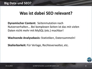 Big Data und SEO?

Was ist dabei SEO relevant?
Dynamischer Content: Seitenmutation nach
Nutzerverhalten... Bei komplexen Seiten ist das mit vielen
Daten nicht mehr mit MySQL (etc.) machbar!
Wachsende Analysebasis: Statistiken, Datensammeln!
Skalierbarkeit: Für Verlage, Rechteverwalter, etc.

23.11.2013

(c) Ralf Schwoebel, puzzler@tradebit.com

18

 