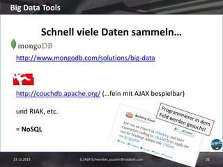Big Data Tools

Schnell viele Daten sammeln…
http://www.mongodb.com/solutions/big-data

http://couchdb.apache.org/ (…fein mit AJAX bespielbar)
und RIAK, etc.
= NoSQL

23.11.2013

(c) Ralf Schwoebel, puzzler@tradebit.com

22

 