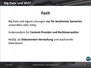 Big Data und SEO?

Fazit
Big Data und eigene Lösungen nur für bestimmte Szenarien
anwendbar oder nötig.
Insbesondere für Content-Provider und Rechteverwalter:
NoSQL als Dokumenten-Verwaltung und wachsende
Datenbasis!

23.11.2013

(c) Ralf Schwoebel, puzzler@tradebit.com

24

 