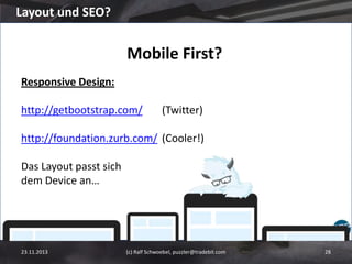 Layout und SEO?

Mobile First?
Responsive Design:
http://getbootstrap.com/

(Twitter)

http://foundation.zurb.com/ (Cooler!)
Das Layout passt sich
dem Device an…

23.11.2013

(c) Ralf Schwoebel, puzzler@tradebit.com

28

 