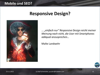 Mobile und SEO?

Responsive Design?

… „einfach nur“ Responsive Design reicht meiner
Meinung nach nicht, die User mit Smartphones
adäquat anzusprechen…
Malte Landwehr

23.11.2013

(c) Ralf Schwoebel, puzzler@tradebit.com

31

 