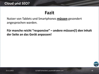Cloud und SEO?

Fazit
Nutzer von Tablets und Smartphones müssen gesondert
angesprochen warden.
Für manche reicht “responsive” – andere müssen(!) den Inhalt
der Seite an das Gerät anpassen!

23.11.2013

(c) Ralf Schwoebel, puzzler@tradebit.com

38

 
