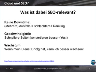 Cloud und SEO?

Was ist dabei SEO-relevant?
Keine Downtime:
(Mehrere) Ausfälle = schlechteres Ranking

Geschwindigkeit:
Schnellere Seiten konvertieren besser (Yes!)
Wachstum:
Wenn mein Dienst Erfolg hat, kann ich besser wachsen!

http://www.computerwoche.de/a/die-schlimmsten-cloud-ausfaelle,2492168

23.11.2013

(c) Ralf Schwoebel, puzzler@tradebit.com

5

 