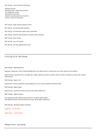 SEO Tekniği - Güncel Ziyaretçi Kaynakları

-Backlink kavramı
-Örneklerle dizin, toplist kayıt işlemleri
-Link değişimleri ve seo
-Alternatif hit kaynakları
-Ziyaretçi kaynağı araştırma ve edinme
-Ücretli, ücretsiz hit kaynakları




SEO Tekniği - Diğer sitelerle ilişkilerin önemi

SEO Tekniği - Güncel Seo bilgi kaynakları

SEO Tekniği - PR arttırmada çeşitli yaratıcı yöntemler.

SEO Tekniği - Backlink elde etmede fark yaratan pratik çözümler.

SEO Tekniği - Genel Tekrar

SEO Tekniği - Soru ve Cevaplar

SEO Tekniği - Seo bilgi değerlendirme testi.

 

 



0 212 236 22 18 - SEO Tekniği




SEO Tekniği - Eğitmenlerimiz

Bilgisayar, Matematik, Yazılım Mühendisi/Öğretmeni olan eğitmenlerimiz, alanlarında uzun yıllar çalışmış ve tecrübelidir.


Eğitmenlerimiz; alanında birikim ve bilgisi olan, bilgisini öğrenciye aktarma yetisine sahip, kendisini ve öğrenciyi motive eden, başarılı
eğitmenlerdir.

SEO Tekniği - Eğitim Yeri

Eğitimlerimiz; klimalı, projektörlü, güçlü bilgisayarlı ve hızlı internet bağlantılı sınıflarda yapılır.

SEO Tekniği - Eğitim Şekli

Eğitimlerimizi, grup'lara katılarak veya özel ders olarak alabilirsiniz.

SEO Tekniği - Eğitim Zamanı

Grup eğitimlerimizde; haftalık olarak belirlenen sürelerde eğitim yapılır.
Özel eğitimlerimizde; kendi zamanlarınıza uygun olarak eğitim alabilirsiniz.



SEO Tekniği - Planlanan Eğitim Tarihleri

Hafta İçi : 12 01 2012


Hafta Sonu : 14 01 2012




Önkayıt Formu - seo tekniği
 