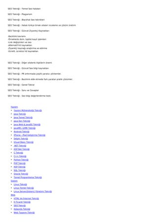 SEO Tekniği - Temel Seo hataları

SEO Tekniği - Plagiarism

SEO Tekniği - Blackhat Seo teknikleri

SEO Tekniği - Hatalı türkçe örnek siteleri inceleme ve çözüm üretimi

SEO Tekniği - Güncel Ziyaretçi Kaynakları

-Backlink kavramı
-Örneklerle dizin, toplist kayıt işlemleri
-Link değişimleri ve seo
-Alternatif hit kaynakları
-Ziyaretçi kaynağı araştırma ve edinme
-Ücretli, ücretsiz hit kaynakları




SEO Tekniği - Diğer sitelerle ilişkilerin önemi

SEO Tekniği - Güncel Seo bilgi kaynakları

SEO Tekniği - PR arttırmada çeşitli yaratıcı yöntemler.

SEO Tekniği - Backlink elde etmede fark yaratan pratik çözümler.

SEO Tekniği - Genel Tekrar

SEO Tekniği - Soru ve Cevaplar

SEO Tekniği - Seo bilgi değerlendirme testi.

 

    Yazılım
    • Yazılım Mühendisliği Tekniği
    • Java Tekniği
    • Java Temel Tekniği
    • Java İleri Tekniği
    • Java Web & JavaEE Tekniği
    • JavaME / J2ME Tekniği
    • Android Tekniği
    • iPhone - iPad Geliştirme Tekniği
    • Delphi Tekniği
    • Visual Basic Tekniği
    • .NET Tekniği
    • ASP.Net Tekniği
    • C Tekniği
    • C++ Tekniği
    • Python Tekniği
    • PHP Tekniği
    • ASP Tekniği
    • SQL Tekniği
    • Oracle Tekniği
    • Temel Programlama Tekniği
    Sistem
    • Linux Tekniği
    • Linux Temel Tekniği
    • Linux Server(Sistem) Yönetimi Tekniği
    Web
    • HTML Ve İnternet Tekniği
    • E-Ticaret Tekniği
    • SEO Tekniği
    • Adwords Tekniği
    • Web Tasarım Tekniği
 