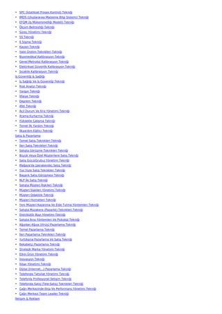 • SPC (İstatiksel Proses Kontrol) Tekniği
• IMDS (Uluslararası Malzeme Bilgi Sistemi) Tekniği
• EFQM (İş Mükemmelliği Modeli) Tekniği
• Ölçüm Belirsizliği Tekniği
• Süreç Yönetimi Tekniği
• 5S Tekniği
• 6 Sigma Tekniği
• Kaizen Tekniği
• Yalın Üretim Teknikleri Tekniği
• Biyomedikal Kalibrasyon Tekniği
• Genel Metroloji Kalibrasyon Tekniği
• Elektriksel Güvenlik Kalibrasyon Tekniği
• Sıcaklık Kalibrasyon Tekniği
İş Güvenliği & Sağlığı
• İş Sağlığı Ve İş Güvenliği Tekniği
• Risk Analizi Tekniği
• Yangın Tekniği
• İtfaiye Tekniği
• Deprem Tekniği
• Afet Tekniği
• Acil Durum Ve Kriz Yönetimi Tekniği
• Arama Kurtarma Tekniği
• Yüksekte Çalışma Tekniği
• Temel İlk Yardım Tekniği
• İlkyardım Eğitici Tekniği
Satış & Pazarlama
• Temel Satış Teknikleri Tekniği
• İleri Satış Teknikleri Tekniği
• Satışta Görüşme Teknikleri Tekniği
• Büyük Veya Özel Müşterilere Satış Tekniği
• Satış Gücü(Grubu) Yönetimi Tekniği
• Mağaza'da (perakende) Satış Tekniği
• Yüz Yüze Satış Teknikleri Tekniği
• Başarılı Satış Görüşmesi Tekniği
• NLP İle Satış Tekniği
• Satışta Müşteri İlişkileri Tekniği
• Müşteri İlişkileri Yönetimi Tekniği
• Müşteri Odaklılık Tekniği
• Müşteri Hizmetleri Tekniği
• Yeni Müşteri Kazanma Ve Elde Tutma Yöntemleri Tekniği
• Satışta Müzakere (Pazarlık) Teknikleri Tekniği
• Distribütör Bayi Yönetimi Tekniği
• Satışta İkna Yöntemleri Ve Psikoloji Tekniği
• Ağızdan Ağıza (Virüs) Pazarlama Tekniği
• Temel Pazarlama Tekniği
• İleri Pazarlama Teknikleri Tekniği
• Yurtdışına Pazarlama Ve Satış Tekniği
• Rekabetçi Pazarlama Tekniği
• Stratejik Marka Yönetimi Tekniği
• Etkin Ürün Yönetimi Tekniği
• İnovasyon Tekniği
• İtibar Yönetimi Tekniği
• Dijital (İnternet…) Pazarlama Tekniği
• Telefonda Tahsilat Yönetimi Tekniği
• Telefonla Profesyonel İletişim Tekniği
• Telefonda Satış (Tele-Satış) Teknikleri Tekniği
• Çağrı Merkezinde Ekip Ve Performans Yönetimi Tekniği
• Çağrı Merkezi Team Leader Tekniği
İletişim & Reklam
 