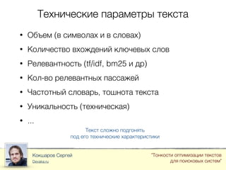 Технические параметры текста
Кокшаров Сергей
Devaka.ru
"Тонкости оптимизации текстов
для поисковых систем"
• Объем (в символах и в словах)
• Количество вхождений ключевых слов
• Релевантность (tf/idf, bm25 и др)
• Кол-во релевантных пассажей
• Частотный словарь, тошнота текста
• Уникальность (техническая)
• ...
Текст сложно подгонять
под его технические характеристики
 
