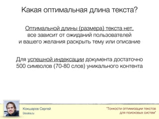 Какая оптимальная длина текста?
Кокшаров Сергей
Devaka.ru
"Тонкости оптимизации текстов
для поисковых систем"
Оптимальной длины (размера) текста нет,
все зависит от ожиданий пользователей
и вашего желания раскрыть тему или описание
Для успешной индексации документа достаточно
500 символов (70-80 слов) уникального контента
 