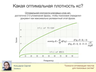 Какая оптимальная плотность кс?
Кокшаров Сергей
Devaka.ru
"Тонкости оптимизации текстов
для поисковых систем"
Оптимальной плотности ключевых слов нет,
достаточно 2-3 упоминания фразы, чтобы поисковик определил
документ как максимально релевантный этой фразе.
 