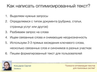 Как написать оптимизированный текст?
Кокшаров Сергей
Devaka.ru
"Тонкости оптимизации текстов
для поисковых систем"
1. Выделяем нужные запросы
2. Определяемся с типом документа (рубрика, статья,
страница услуг или другое)
3. Разбиваем запрос на слова
4. Ищем связанные слова и снимающие неоднозначность
5. Используем 2-3 прямых вхождения ключевого слова,
несколько связанных слов и синонимов в разных участках
6. Пишем форматированный текст для пользователей
 