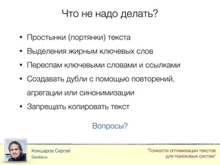 Что не надо делать?
Кокшаров Сергей
Devaka.ru
"Тонкости оптимизации текстов
для поисковых систем"
• Простынки (портянки) текста
• Выделения жирным ключевых слов
• Переспам ключевыми словами и ссылками
• Создавать дубли с помощью повторений,
агрегации или синонимизации
• Запрещать копировать текст
Вопросы?
 