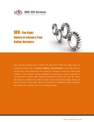 SEO - The Right
Option to Enhance Your
Online Business




Every business website wants to attract the right kind of traffic for higher sales and

increased revenue. SEO or   search engine optimization is the right option to
enhance your online business as the procedure is designed to help your website gain
visibility on the Internet. Various strategies are employed to attract customers to
your site and to convert these visits into enquiries and sales. The right SEO tactics
can make your website rank higher on major search engines like Google, Yahoo and
Bing and bring in more traffic. Hiring the services of a professional SEO company is
the easiest way to achieve your online marketing goals.




                                                                www.viralseoservices.com
 