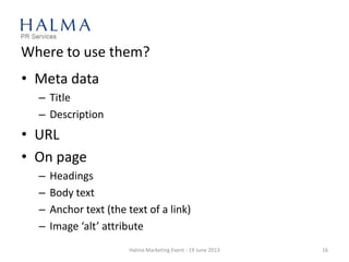 Where to use them?
• Meta data
– Title
– Description
• URL
• On page
– Headings
– Body text
– Anchor text (the text of a link)
– Image ‘alt’ attribute
Halma Marketing Event - 19 June 2013 16
 