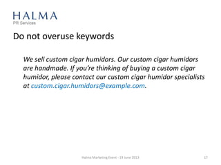 Do not overuse keywords
We sell custom cigar humidors. Our custom cigar humidors
are handmade. If you’re thinking of buying a custom cigar
humidor, please contact our custom cigar humidor specialists
at custom.cigar.humidors@example.com.
Halma Marketing Event - 19 June 2013 17
 