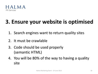 3. Ensure your website is optimised
1. Search engines want to return quality sites
2. It must be crawlable
3. Code should be used properly
(semantic HTML)
4. You will be 80% of the way to having a quality
site
Halma Marketing Event - 19 June 2013 18
 